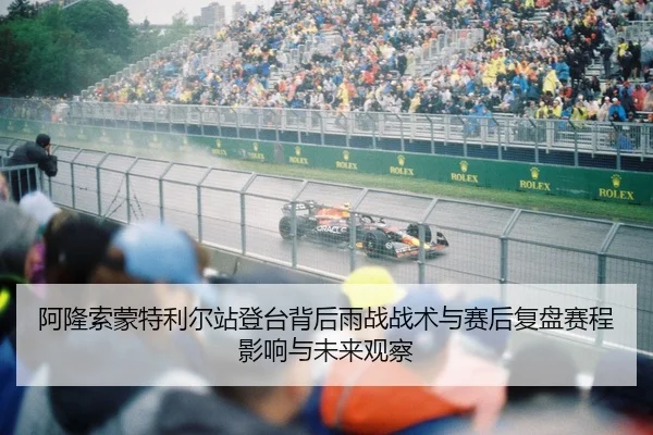 阿隆索蒙特利尔站登台背后雨战战术与赛后复盘赛程影响与未来观察