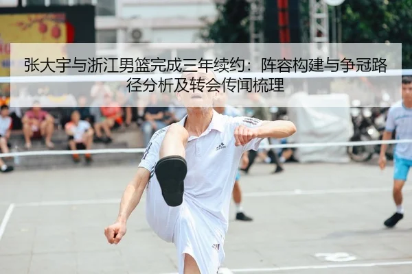 张大宇与浙江男篮完成三年续约：阵容构建与争冠路径分析及转会传闻梳理
