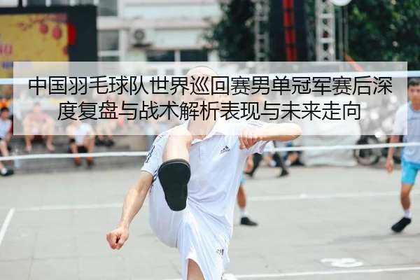 中国羽毛球队世界巡回赛男单冠军赛后深度复盘与战术解析表现与未来走向 - CROWN SPORTS