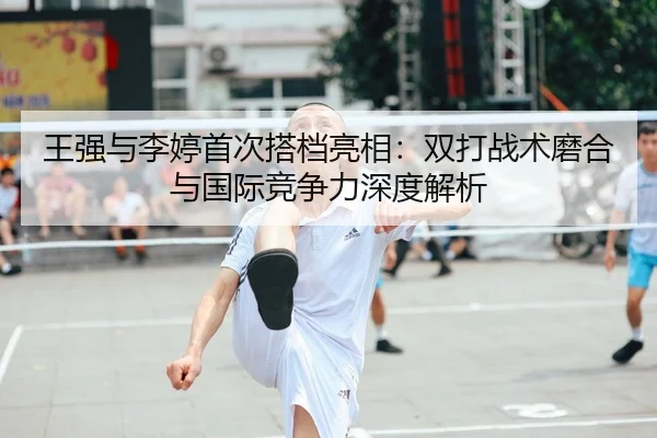 王强与李婷首次搭档亮相：双打战术磨合与国际竞争力深度解析 | CROWN SPORTS